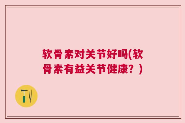 软骨素对关节好吗(软骨素有益关节健康?)