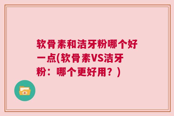 软骨素和洁牙粉哪个好一点(软骨素VS洁牙粉:哪个更好用?)