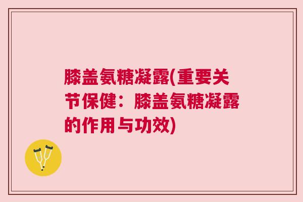膝盖氨糖凝露(重要关节保健:膝盖氨糖凝露的作用与功效)
