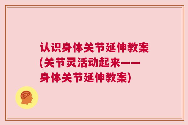 认识身体关节延伸教案(关节灵活动起来——身体关节延伸教案) 认识身体关节延伸教案(关节灵活动起来——身体关节延伸教案)