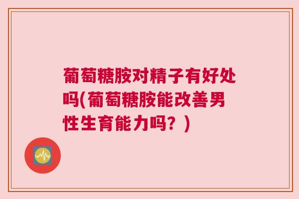葡萄糖胺对精子有好处吗(葡萄糖胺能改善男性生育能力吗?)