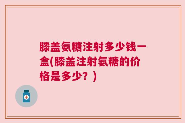 膝盖氨糖注射多少钱一盒(膝盖注射氨糖的价格是多少？)