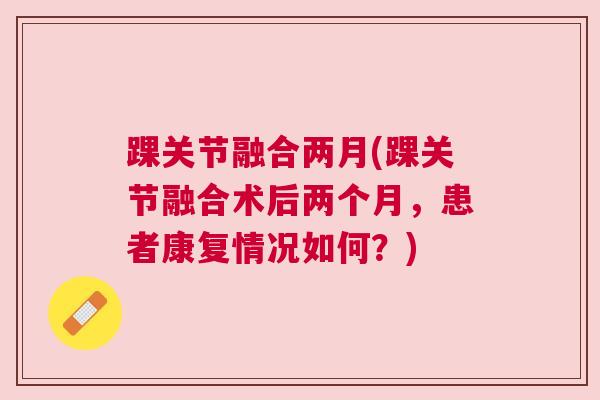踝关节融合两月(踝关节融合术后两个月,患者康复情况如何?) 踝关节融合两月(踝关节融合术后两个月,患者康复情况如何?)