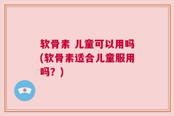 软骨素 儿童可以用吗(软骨素适合儿童服用吗?)