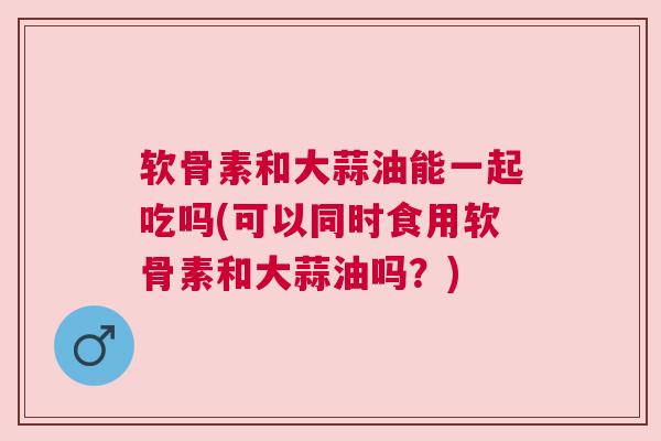 软骨素和大蒜油能一起吃吗(可以同时食用软骨素和大蒜油吗？)