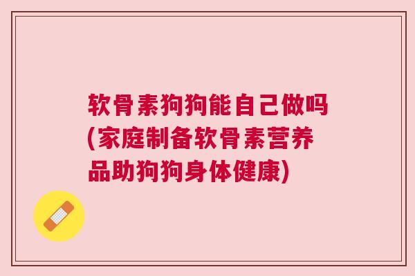 软骨素狗狗能自己做吗(家庭制备软骨素营养品助狗狗身体健康)