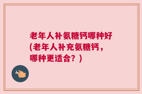 老年人补氨糖钙哪种好(老年人补充氨糖钙,哪种更适合?)