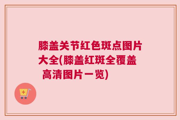 膝盖关节红色斑点图片大全(膝盖红斑全覆盖 高清图片一览)