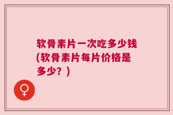 软骨素片一次吃多少钱(软骨素片每片价格是多少?)