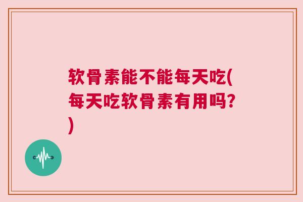软骨素能不能每天吃(每天吃软骨素有用吗?)