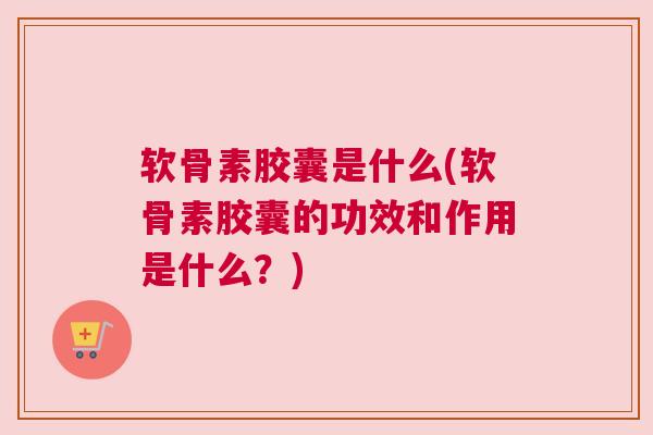 软骨素胶囊是什么(软骨素胶囊的功效和作用是什么?)