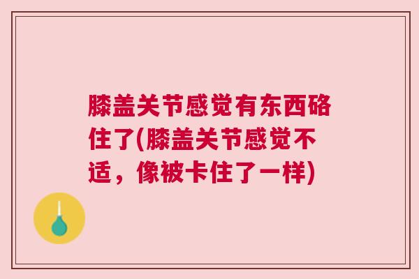 膝盖关节感觉有东西硌住了(膝盖关节感觉不适,像被卡住了一样) 膝盖关节感觉有东西硌住了(膝盖关节感觉不适,像被卡住了一样)