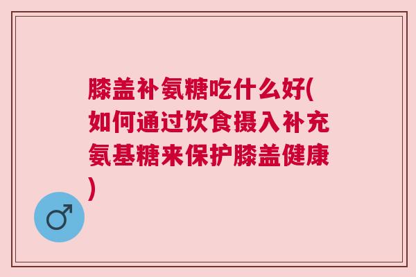 膝盖补氨糖吃什么好(如何通过饮食摄入补充氨基糖来保护膝盖健康) 膝盖补氨糖吃什么好(如何通过饮食摄入补充氨基糖来保护膝盖健康)