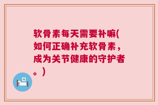 软骨素每天需要补嘛(如何正确补充软骨素，成为关节健康的守护者。)