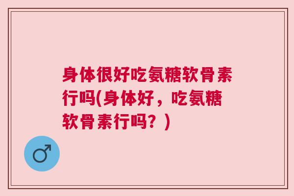 身体很好吃氨糖软骨素行吗(身体好,吃氨糖软骨素行吗?)
