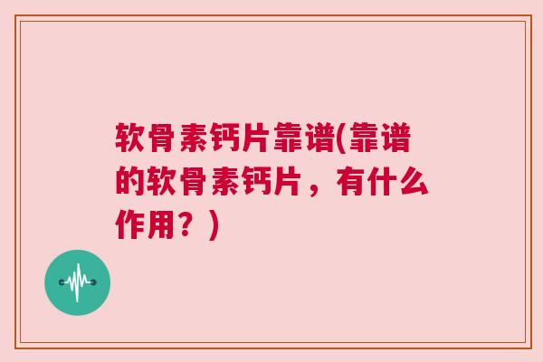 软骨素钙片靠谱(靠谱的软骨素钙片,有什么作用?)
