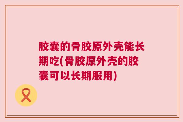 胶囊的骨胶原外壳能长期吃(骨胶原外壳的胶囊可以长期服用) 胶囊的骨胶原外壳能长期吃(骨胶原外壳的胶囊可以长期服用)