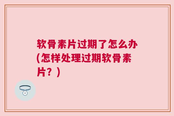 软骨素片过期了怎么办(怎样处理过期软骨素片?)