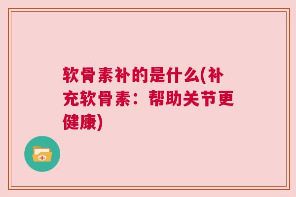 软骨素补的是什么(补充软骨素：帮助关节更健康)