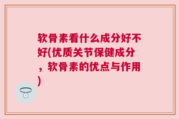 软骨素看什么成分好不好(优质关节保健成分,软骨素的优点与作用) 软骨素看什么成分好不好(优质关节保健成分,软骨素的优点与作用)