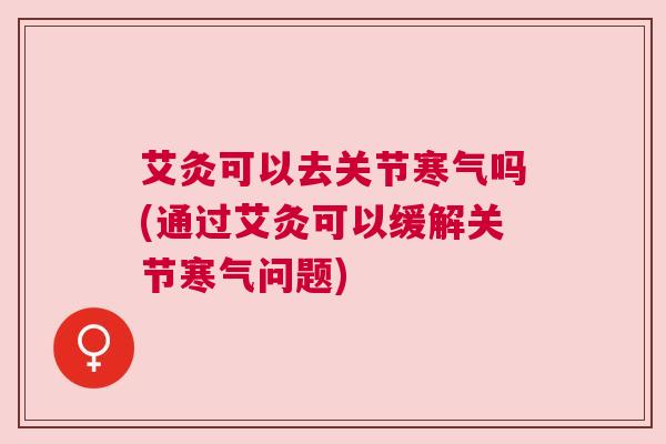 艾灸可以去关节寒气吗(通过艾灸可以缓解关节寒气问题)