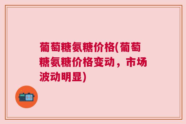 葡萄糖氨糖价格(葡萄糖氨糖价格变动，市场波动明显)