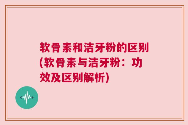 软骨素和洁牙粉的区别(软骨素与洁牙粉:功效及区别解析) 软骨素和洁牙粉的区别(软骨素与洁牙粉:功效及区别解析)