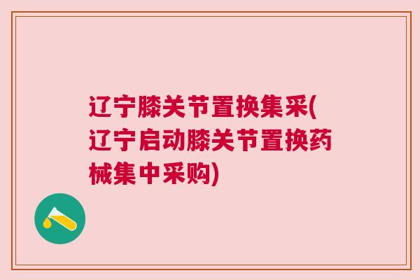 辽宁膝关节置换集采(辽宁启动膝关节置换药械集中采购)
