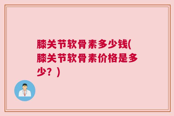 膝关节软骨素多少钱(膝关节软骨素价格是多少?)