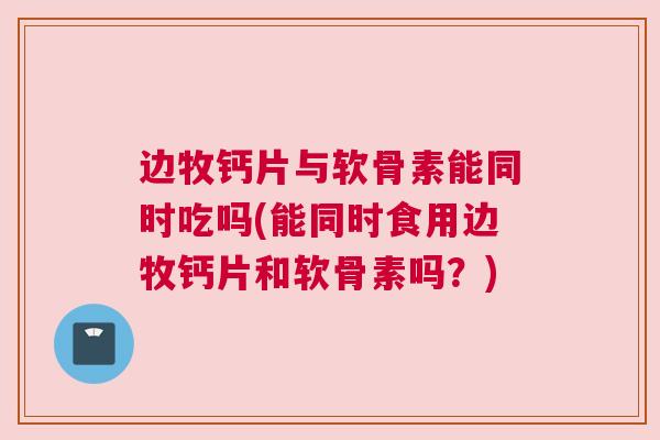 边牧钙片与软骨素能同时吃吗(能同时食用边牧钙片和软骨素吗？)