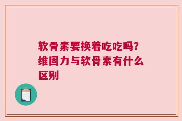 软骨素要换着吃吃吗？维固力与软骨素有什么区别