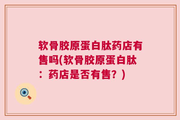 软骨胶原蛋白肽药店有售吗(软骨胶原蛋白肽:药店是否有售?) 软骨胶原蛋白肽药店有售吗(软骨胶原蛋白肽:药店是否有售?)
