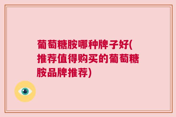 葡萄糖胺哪种牌子好(推荐值得购买的葡萄糖胺品牌推荐)