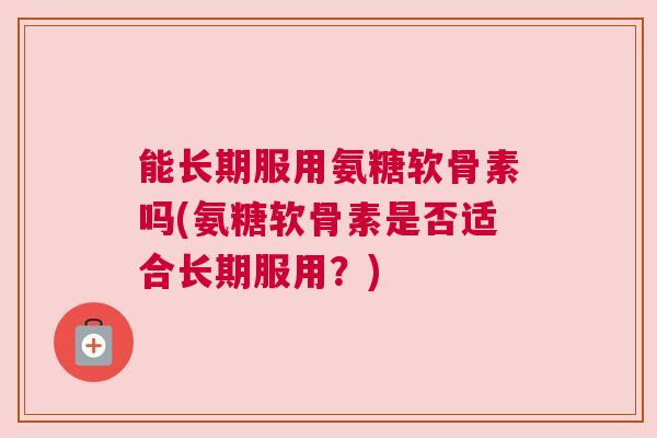 能长期服用氨糖软骨素吗(氨糖软骨素是否适合长期服用？)