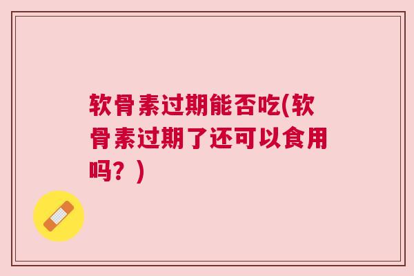 软骨素过期能否吃(软骨素过期了还可以食用吗？)