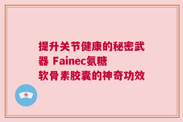 提升关节健康的秘密武器 Fainec氨糖软骨素胶囊的神奇功效 提升关节健康的秘密武器 Fainec氨糖软骨素胶囊的神奇功效