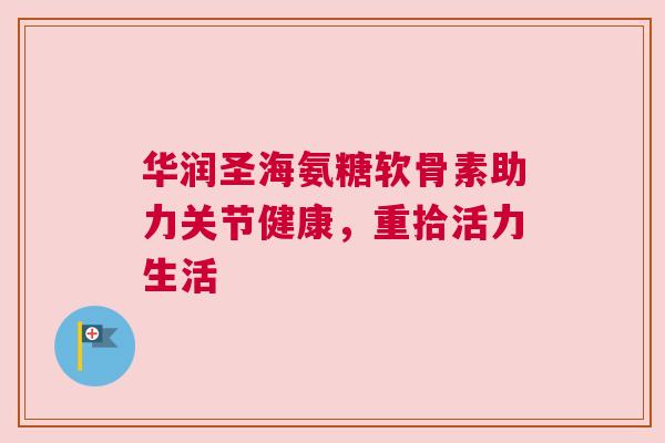 华润圣海氨糖软骨素助力关节健康,重拾活力生活