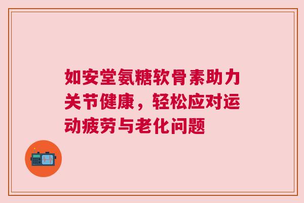 如安堂氨糖软骨素助力关节健康,轻松应对运动疲劳与老化问题