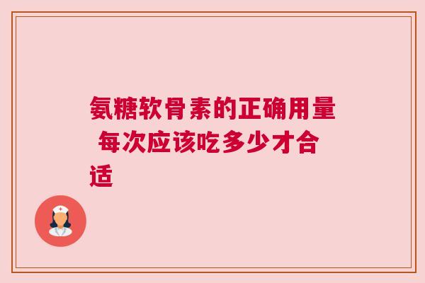 氨糖软骨素的正确用量 每次应该吃多少才合适 氨糖软骨素的正确用量 每次应该吃多少才合适