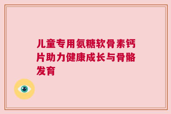 儿童专用氨糖软骨素钙片助力健康成长与骨骼发育 儿童专用氨糖软骨素钙片助力健康成长与骨骼发育
