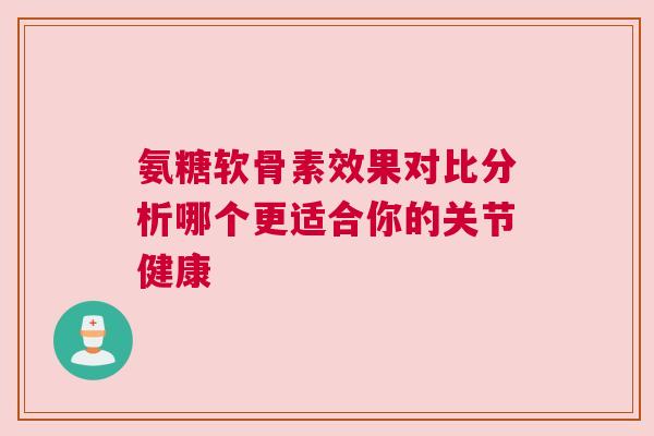 氨糖软骨素效果对比分析哪个更适合你的关节健康