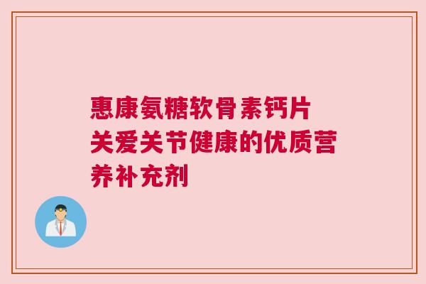 惠康氨糖软骨素钙片 关爱关节健康的优质营养补充剂 惠康氨糖软骨素钙片 关爱关节健康的优质营养补充剂