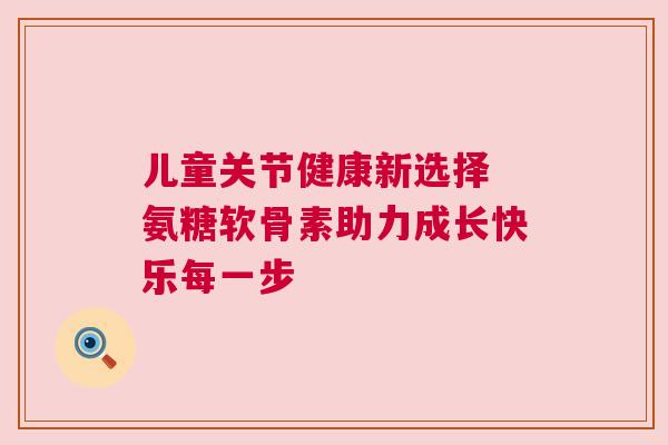 儿童关节健康新选择 氨糖软骨素助力成长快乐每一步