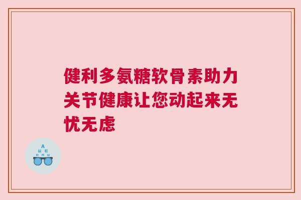 健利多氨糖软骨素助力关节健康让您动起来无忧无虑 健利多氨糖软骨素助力关节健康让您动起来无忧无虑