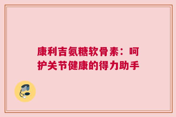 康利吉氨糖软骨素:呵护关节健康的得力助手