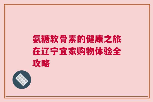 氨糖软骨素的健康之旅在辽宁宜家购物体验全攻略 氨糖软骨素的健康之旅在辽宁宜家购物体验全攻略