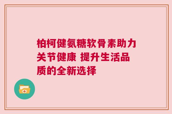 柏柯健氨糖软骨素助力关节健康 提升生活品质的全新选择