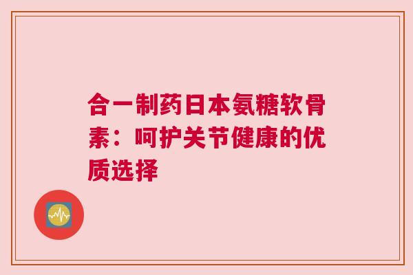 合一制药日本氨糖软骨素:呵护关节健康的优质选择 合一制药日本氨糖软骨素:呵护关节健康的优质选择