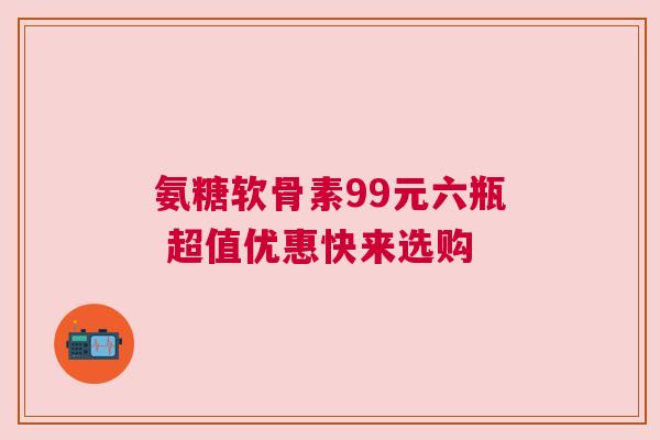 氨糖软骨素99元六瓶 超值优惠快来选购