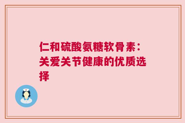 仁和硫酸氨糖软骨素：关爱关节健康的优质选择
